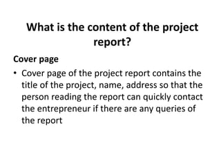 What is the content of the project
report?
Cover page
• Cover page of the project report contains the
title of the project, name, address so that the
person reading the report can quickly contact
the entrepreneur if there are any queries of
the report
 