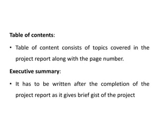 Table of contents:
• Table of content consists of topics covered in the
project report along with the page number.
Executive summary:
• It has to be written after the completion of the
project report as it gives brief gist of the project
 