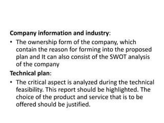 Company information and industry:
• The ownership form of the company, which
contain the reason for forming into the proposed
plan and It can also consist of the SWOT analysis
of the company
Technical plan:
• The critical aspect is analyzed during the technical
feasibility. This report should be highlighted. The
choice of the product and service that is to be
offered should be justified.
 