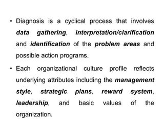 • Diagnosis is a cyclical process that involves
data gathering, interpretation/clarification
and identification of the problem areas and
possible action programs.
• Each organizational culture profile reflects
underlying attributes including the management
style, strategic plans, reward system,
leadership, and basic values of the
organization.
 