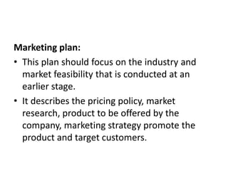Marketing plan:
• This plan should focus on the industry and
market feasibility that is conducted at an
earlier stage.
• It describes the pricing policy, market
research, product to be offered by the
company, marketing strategy promote the
product and target customers.
 