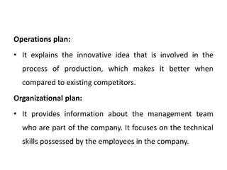 Operations plan:
• It explains the innovative idea that is involved in the
process of production, which makes it better when
compared to existing competitors.
Organizational plan:
• It provides information about the management team
who are part of the company. It focuses on the technical
skills possessed by the employees in the company.
 