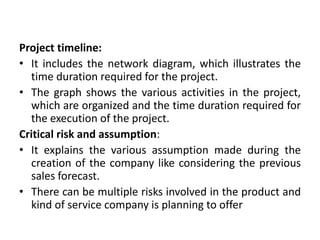 Project timeline:
• It includes the network diagram, which illustrates the
time duration required for the project.
• The graph shows the various activities in the project,
which are organized and the time duration required for
the execution of the project.
Critical risk and assumption:
• It explains the various assumption made during the
creation of the company like considering the previous
sales forecast.
• There can be multiple risks involved in the product and
kind of service company is planning to offer
 