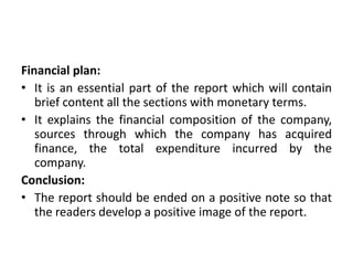 Financial plan:
• It is an essential part of the report which will contain
brief content all the sections with monetary terms.
• It explains the financial composition of the company,
sources through which the company has acquired
finance, the total expenditure incurred by the
company.
Conclusion:
• The report should be ended on a positive note so that
the readers develop a positive image of the report.
 