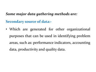 Some major data gathering methods are:
Secondary source of data:-
• Which are generated for other organizational
purposes that can be used in identifying problem
areas, such as: performance indicators, accounting
data, productivity and quality data.
 