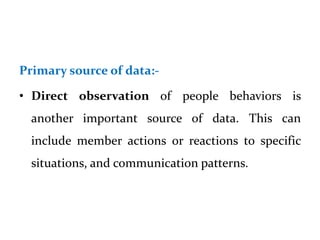 Primary source of data:-
• Direct observation of people behaviors is
another important source of data. This can
include member actions or reactions to specific
situations, and communication patterns.
 