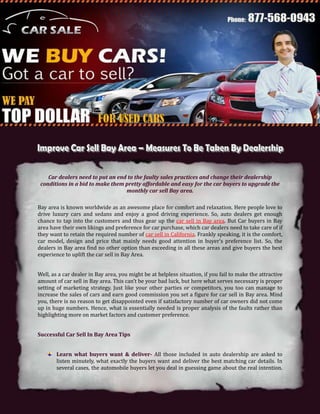 Car dealers need to put an end to the faulty sales practices and change their dealership
 conditions in a bid to make them pretty affordable and easy for the car buyers to upgrade the
                                  monthly car sell Bay area.

Bay area is known worldwide as an awesome place for comfort and relaxation. Here people love to
drive luxury cars and sedans and enjoy a good driving experience. So, auto dealers get enough
chance to tap into the customers and thus gear up the car sell in Bay area. But Car buyers in Bay
area have their own likings and preference for car purchase, which car dealers need to take care of if
they want to retain the required number of car sell in California. Frankly speaking, it is the comfort,
car model, design and price that mainly needs good attention in buyer’s preference list. So, the
dealers in Bay area find no other option than exceeding in all these areas and give buyers the best
experience to uplift the car sell in Bay Area.


Well, as a car dealer in Bay area, you might be at helpless situation, if you fail to make the attractive
amount of car sell in Bay area. This can’t be your bad luck, but here what serves necessary is proper
setting of marketing strategy. Just like your other parties or competitors, you too can manage to
increase the sales of cars and earn good commission you set a figure for car sell in Bay area. Mind
you, there is no reason to get disappointed even if satisfactory number of car owners did not come
up in huge numbers. Hence, what is essentially needed is proper analysis of the faults rather than
highlighting more on market factors and customer preference.


Successful Car Sell In Bay Area Tips


        Learn what buyers want & deliver- All those included in auto dealership are asked to
        listen minutely, what exactly the buyers want and deliver the best matching car details. In
        several cases, the automobile buyers let you deal in guessing game about the real intention.
 