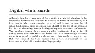 Digital whiteboards
Although they have been around for a while now, digital whiteboards (or
interactive whiteboards) continue to develop in terms of accessibility and
functionality. Much more engaging, practical and interactive than the old
school blackboards, these education tools should be the top of the shopping
list for any discerning teacher looking to improve classroom performance.
You can share lessons, show videos and other multimedia, draw, write, pdf
and so much more with these wonderful tools. The functionality of course
varies from model to model and depending on how much you want to pay.
But even some of the basic models offer a vast improvement on the
functionality of the old blackboards of days gone by.
 