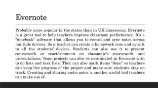 Evernote
Probably more popular in the states than in UK classrooms, Evernote
is a great tool to help teachers improve classroom performance. It’s a
"notebook" software that allows you to record and sync notes across
multiple devices. So a teacher can create a homework note and sync it
to all the students’ devices. Students can also use it to present
coursework or react/comment on classmate’s coursework and
presentations. Team projects can also be coordinated in Evernote with
to do lists and task lists. They can also mark items "done" so teachers
can keep live progress of the project and make sure students stay on
track. Creating and sharing audio notes is another useful tool teachers
can make use of.
 