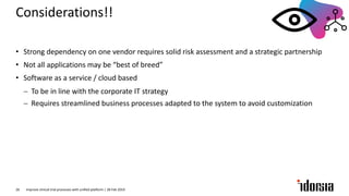 • Strong dependency on one vendor requires solid risk assessment and a strategic partnership
• Not all applications may be “best of breed”
• Software as a service / cloud based
- To be in line with the corporate IT strategy
- Requires streamlined business processes adapted to the system to avoid customization
Improve clinical trial processes with unified platform | 28 Feb 201926
Considerations!!
 