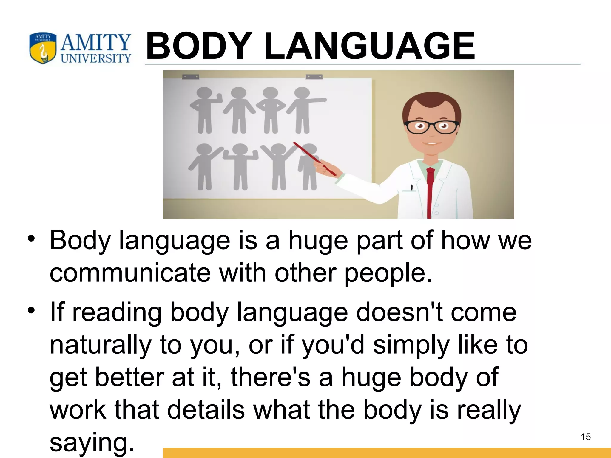 BODY LANGUAGE
• Body language is a huge part of how we
communicate with other people.
• If reading body language doesn't come
naturally to you, or if you'd simply like to
get better at it, there's a huge body of
work that details what the body is really
saying. 15
 