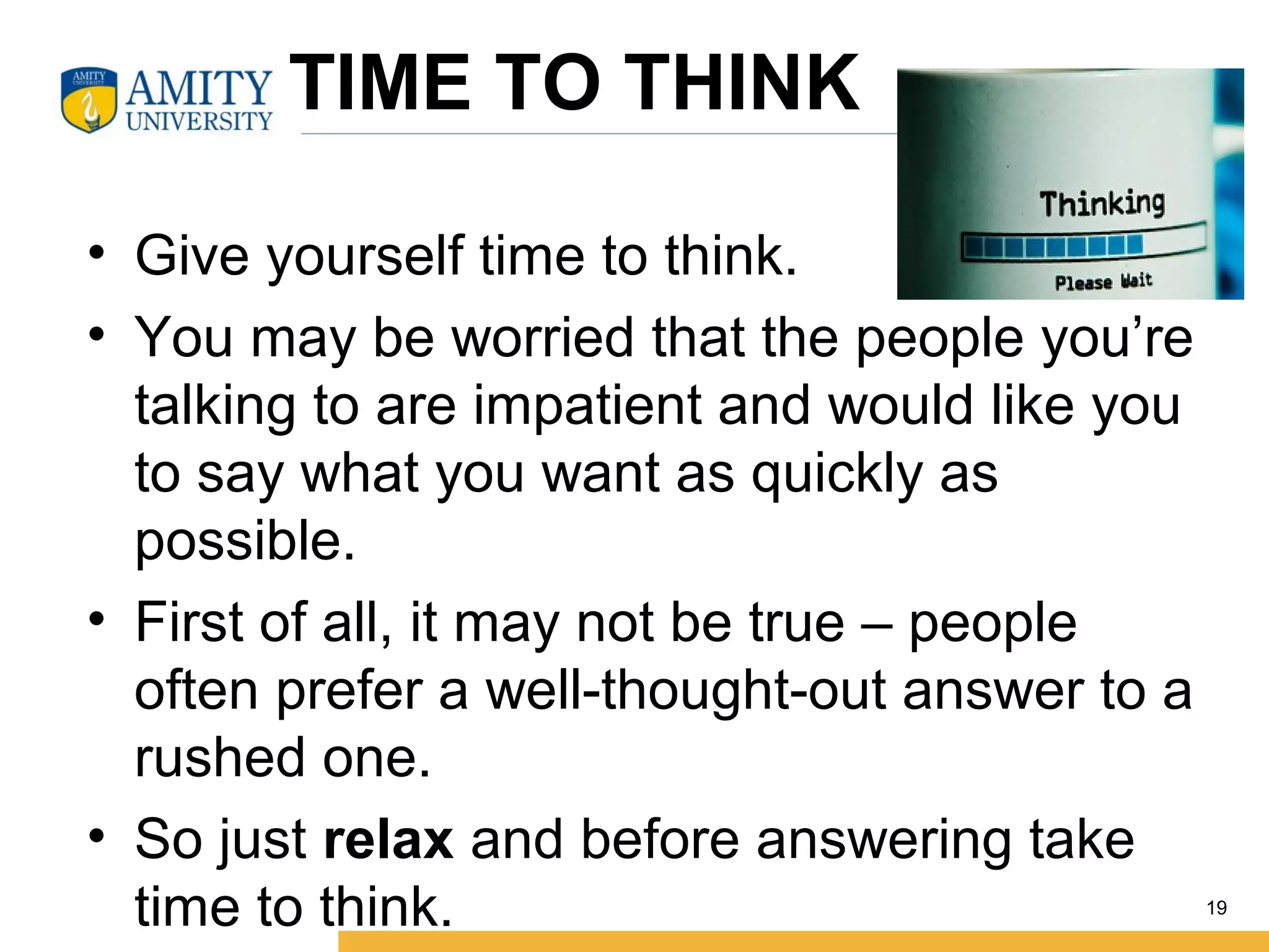 TIME TO THINK
• Give yourself time to think.
• You may be worried that the people you’re
talking to are impatient and would like you
to say what you want as quickly as
possible.
• First of all, it may not be true – people
often prefer a well-thought-out answer to a
rushed one.
• So just relax and before answering take
time to think. 19
 
