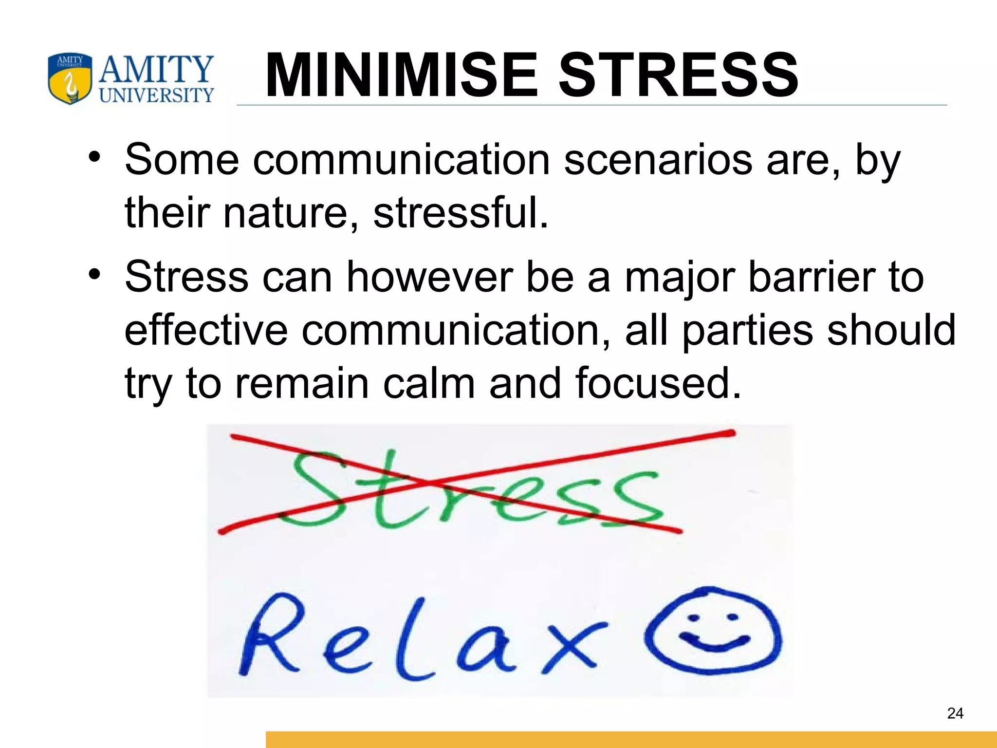 MINIMISE STRESS
• Some communication scenarios are, by
their nature, stressful.
• Stress can however be a major barrier to
effective communication, all parties should
try to remain calm and focused.
24
 