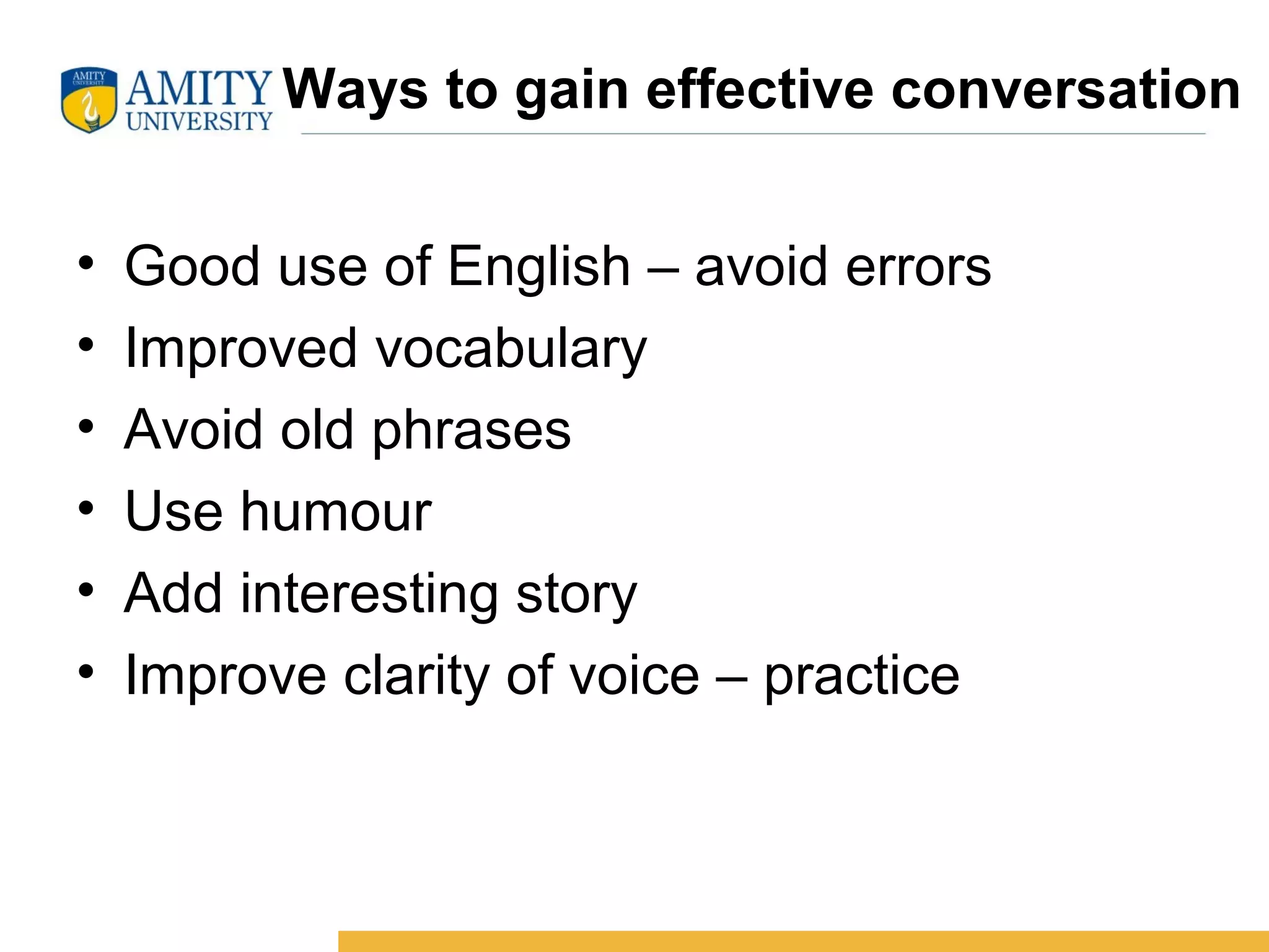 Ways to gain effective conversation
• Good use of English – avoid errors
• Improved vocabulary
• Avoid old phrases
• Use humour
• Add interesting story
• Improve clarity of voice – practice
 