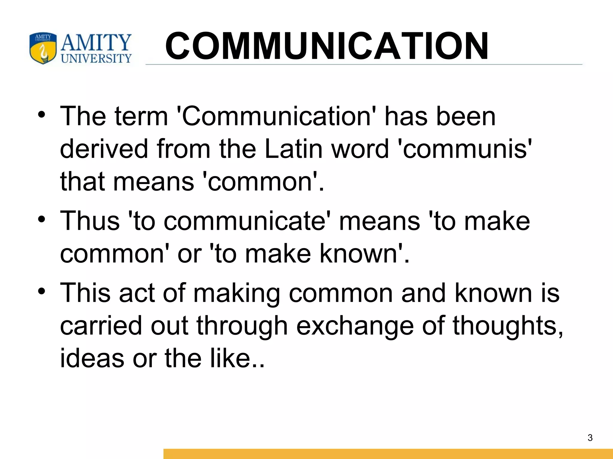     COMMUNICATION
• The term 'Communication' has been 
derived from the Latin word 'communis' 
that means 'common'. 
• Thus 'to communicate' means 'to make 
common' or 'to make known'. 
• This act of making common and known is 
carried out through exchange of thoughts, 
ideas or the like..
3
 
