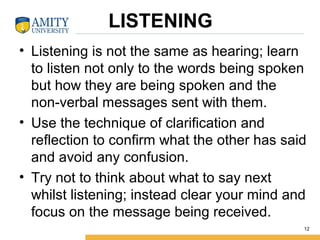 LISTENING
• Listening is not the same as hearing; learn
to listen not only to the words being spoken
but how they are being spoken and the
non-verbal messages sent with them.
• Use the technique of clarification and
reflection to confirm what the other has said
and avoid any confusion.
• Try not to think about what to say next
whilst listening; instead clear your mind and
focus on the message being received.
12
 