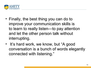• Finally, the best thing you can do to
improve your communication skills is
to learn to really listen—to pay attention
and let the other person talk without
interrupting.
• It’s hard work, we know, but “A good
conversation is a bunch of words elegantly
connected with listening.”
13
 