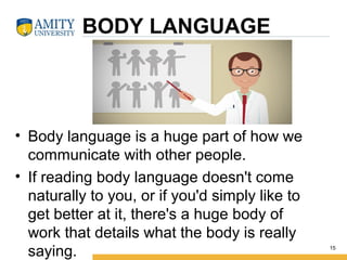 BODY LANGUAGE
• Body language is a huge part of how we
communicate with other people.
• If reading body language doesn't come
naturally to you, or if you'd simply like to
get better at it, there's a huge body of
work that details what the body is really
saying. 15
 