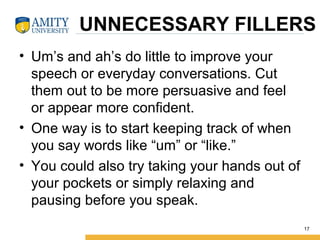 UNNECESSARY FILLERS
• Um’s and ah’s do little to improve your
speech or everyday conversations. Cut
them out to be more persuasive and feel
or appear more confident.
• One way is to start keeping track of when
you say words like “um” or “like.”
• You could also try taking your hands out of
your pockets or simply relaxing and
pausing before you speak.
17
 
