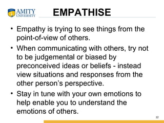 EMPATHISE
• Empathy is trying to see things from the
point-of-view of others.
• When communicating with others, try not
to be judgemental or biased by
preconceived ideas or beliefs - instead
view situations and responses from the
other person’s perspective.
• Stay in tune with your own emotions to
help enable you to understand the
emotions of others.
22
 
