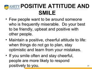 POSITIVE ATTITUDE AND
SMILE
• Few people want to be around someone
who is frequently miserable. Do your best
to be friendly, upbeat and positive with
other people.
• Maintain a positive, cheerful attitude to life:
when things do not go to plan, stay
optimistic and learn from your mistakes.
• If you smile often and stay cheerful,
people are more likely to respond
positively to you. 23
 