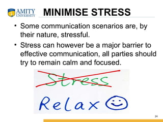 MINIMISE STRESS
• Some communication scenarios are, by
their nature, stressful.
• Stress can however be a major barrier to
effective communication, all parties should
try to remain calm and focused.
24
 