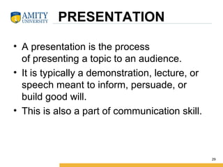 PRESENTATION
• A presentation is the process 
of presenting a topic to an audience. 
• It is typically a demonstration, lecture, or 
speech meant to inform, persuade, or 
build good will.
• This is also a part of communication skill.
29
 
