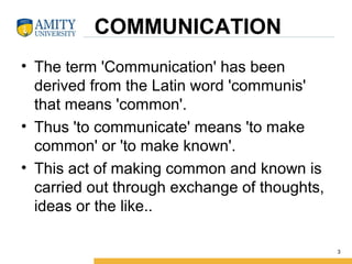    COMMUNICATION
• The term 'Communication' has been 
derived from the Latin word 'communis' 
that means 'common'. 
• Thus 'to communicate' means 'to make 
common' or 'to make known'. 
• This act of making common and known is 
carried out through exchange of thoughts, 
ideas or the like..
3
 