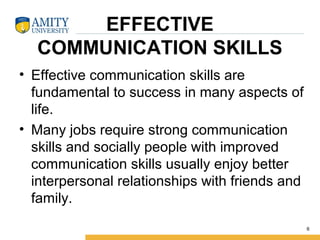 EFFECTIVE
COMMUNICATION SKILLS
• Effective communication skills are 
fundamental to success in many aspects of 
life.  
• Many jobs require strong communication 
skills and socially people with improved 
communication skills usually enjoy better 
interpersonal relationships with friends and 
family.
6
 