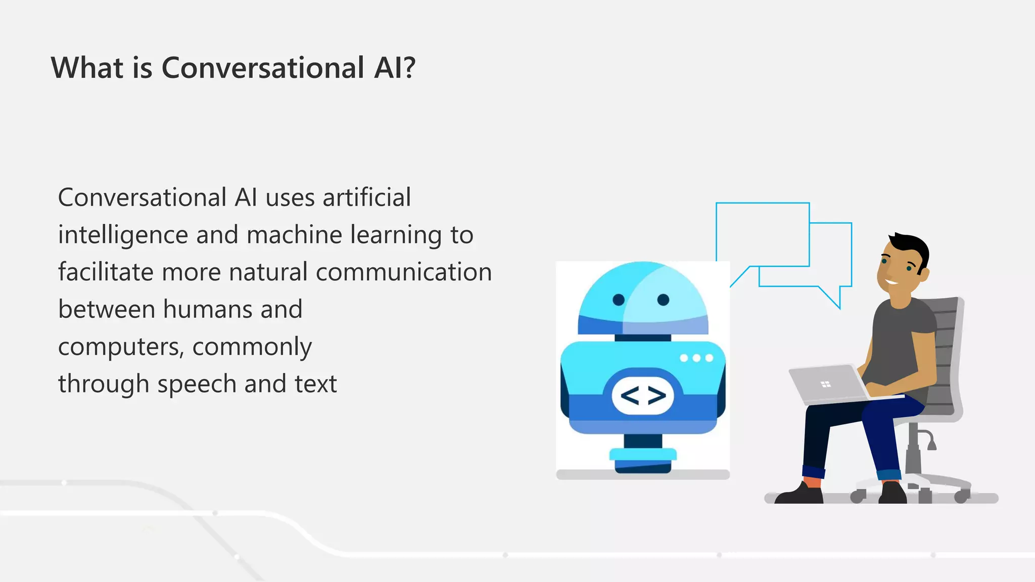 What is Conversational AI?
Conversational AI uses artificial
intelligence and machine learning to
facilitate more natural communication
between humans and
computers, commonly
through speech and text
 