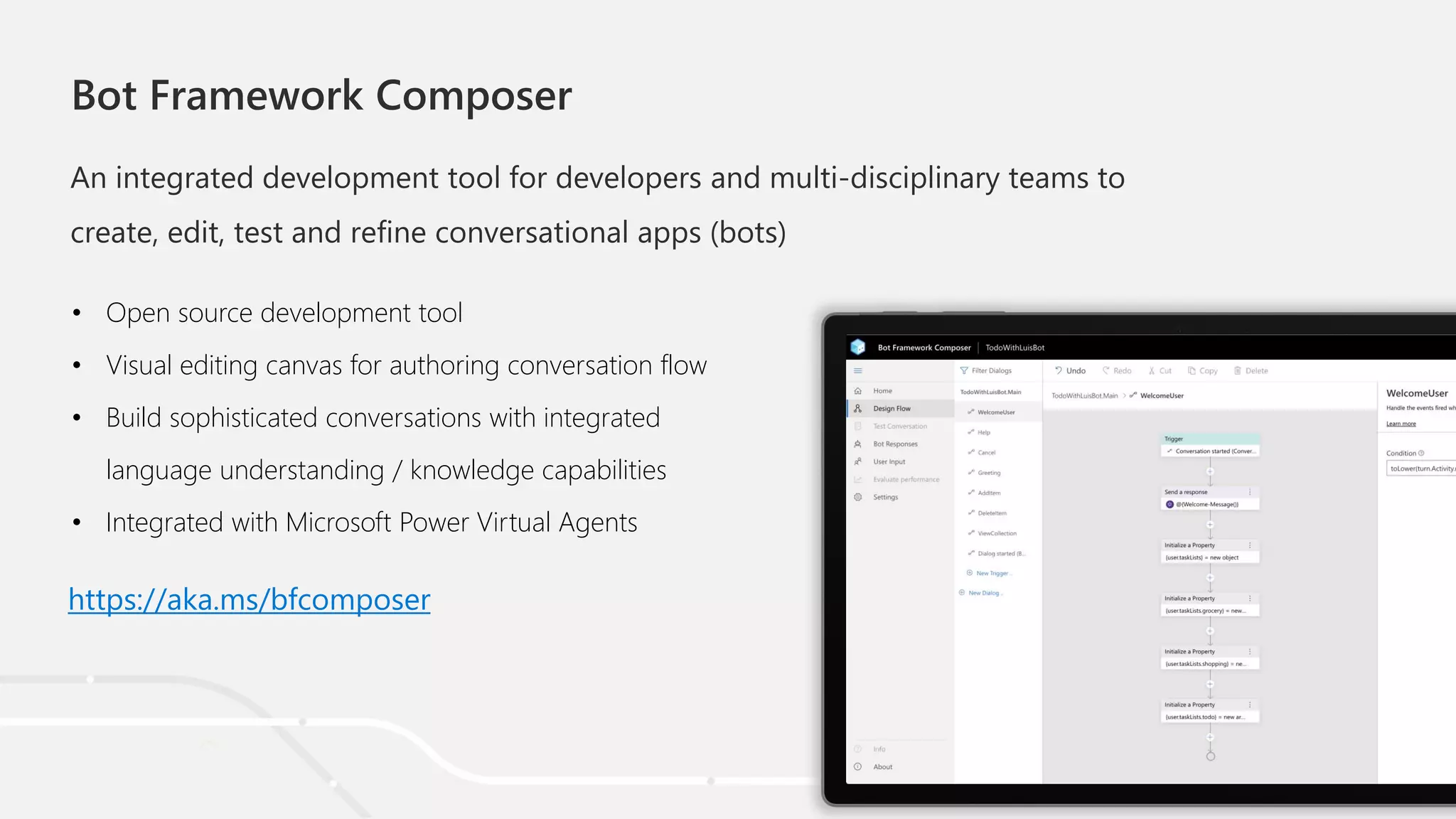 Bot Framework Composer
An integrated development tool for developers and multi-disciplinary teams to
create, edit, test and refine conversational apps (bots)
• Open source development tool
• Visual editing canvas for authoring conversation flow
• Build sophisticated conversations with integrated
language understanding / knowledge capabilities
• Integrated with Microsoft Power Virtual Agents
https://aka.ms/bfcomposer
 