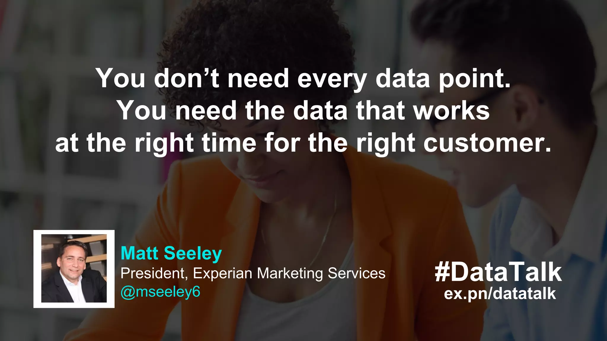 #DataTalk
ex.pn/datatalk
Matt Seeley
President, Experian Marketing Services
@mseeley6
You don’t need every data point.
You need the data that works
at the right time for the right customer.
 