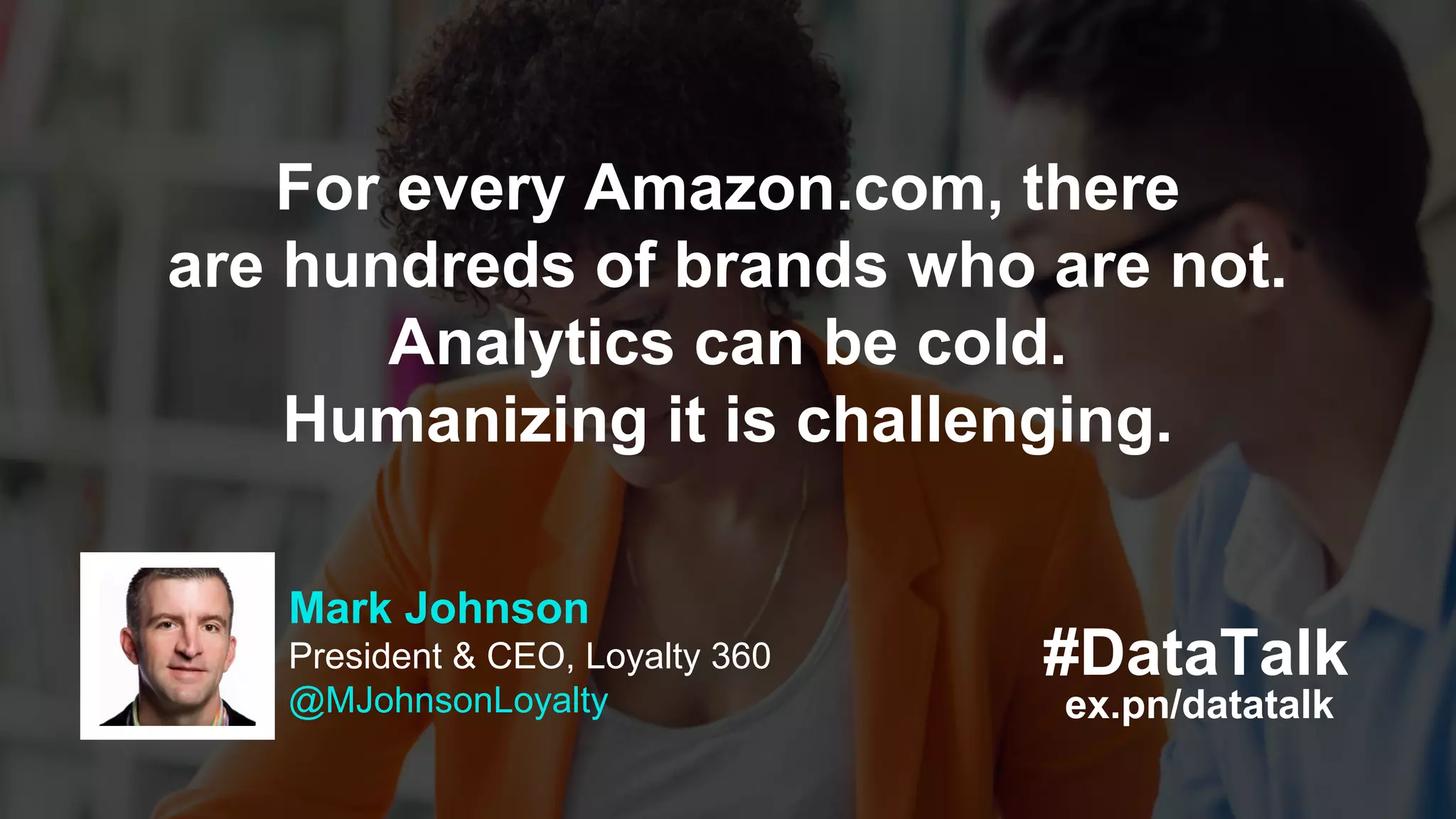 #DataTalk
ex.pn/datatalk
Mark Johnson
President & CEO, Loyalty 360
@MJohnsonLoyalty
For every Amazon.com, there
are hundreds of brands who are not.
Analytics can be cold.
Humanizing it is challenging.
 