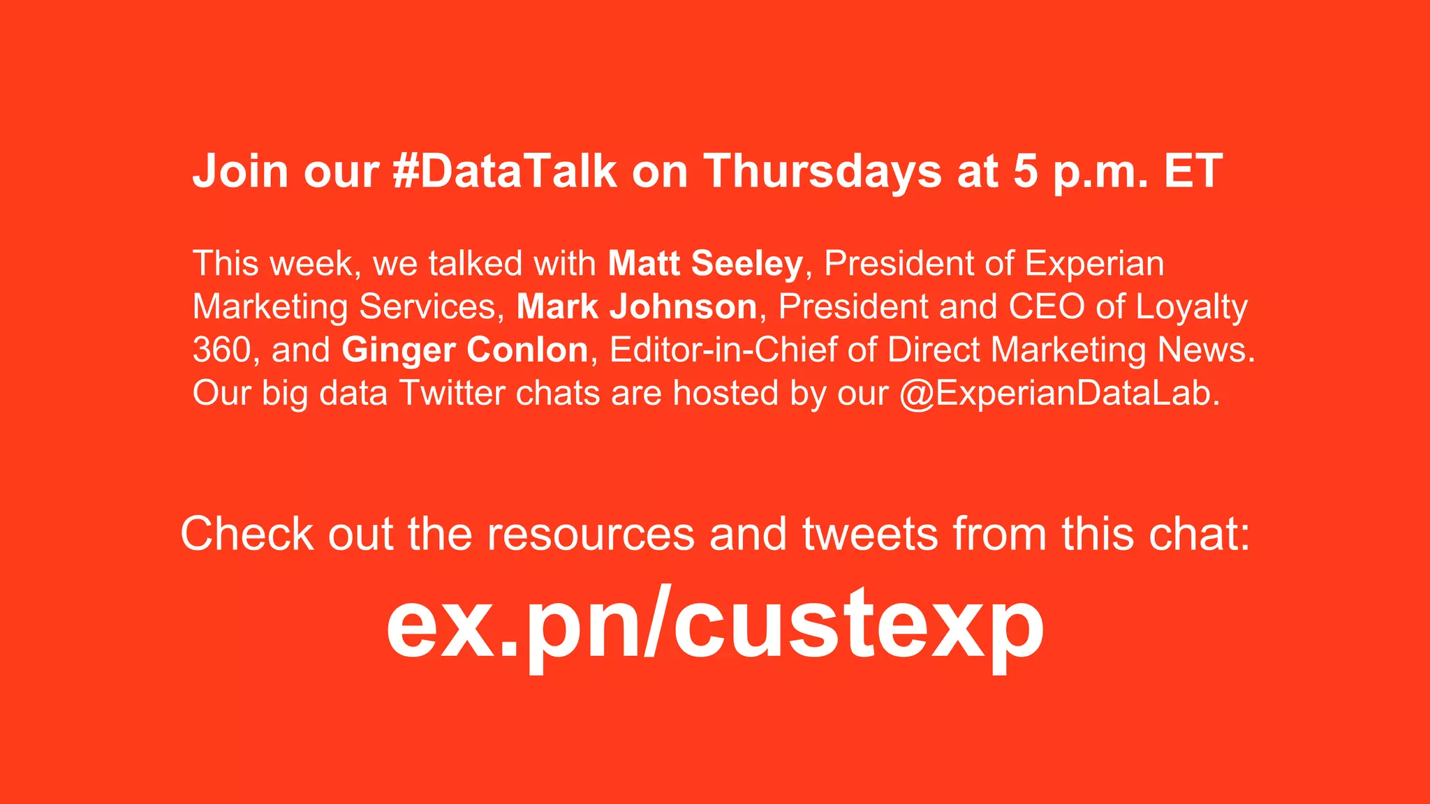Join our #DataTalk on Thursdays at 5 p.m. ET
This week, we talked with Matt Seeley, President of Experian
Marketing Services, Mark Johnson, President and CEO of Loyalty
360, and Ginger Conlon, Editor-in-Chief of Direct Marketing News.
Our big data Twitter chats are hosted by our @ExperianDataLab.
Check out the resources and tweets from this chat:
ex.pn/custexp
 