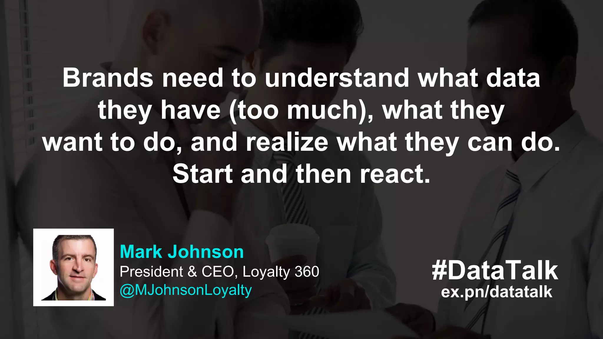 ex.pn/datatalk
#DataTalk
Mark Johnson
President & CEO, Loyalty 360
@MJohnsonLoyalty
Brands need to understand what data
they have (too much), what they
want to do, and realize what they can do.
Start and then react.
 