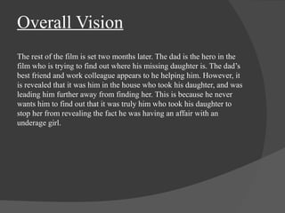 Overall Vision 
The rest of the film is set two months later. The dad is the hero in the 
film who is trying to find out where his missing daughter is. The dad’s 
best friend and work colleague appears to he helping him. However, it 
is revealed that it was him in the house who took his daughter, and was 
leading him further away from finding her. This is because he never 
wants him to find out that it was truly him who took his daughter to 
stop her from revealing the fact he was having an affair with an 
underage girl. 
 