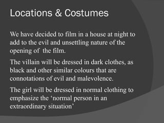 Locations & Costumes 
We have decided to film in a house at night to 
add to the evil and unsettling nature of the 
opening of the film. 
The villain will be dressed in dark clothes, as 
black and other similar colours that are 
connotations of evil and malevolence. 
The girl will be dressed in normal clothing to 
emphasize the ‘normal person in an 
extraordinary situation’ 
 