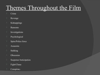 Themes Throughout the Film 
 Crime 
 Revenge 
 Kidnappings 
 Ransoms 
 Investigations 
 Psychological 
 Spies/Police force 
 Assassins 
 Stalking 
 Obsession 
 Suspense/Anticipation 
 Fight/Chase 
 Conspiracy 
 