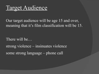 Target Audience 
Our target audience will be age 15 and over, 
meaning that it’s film classification will be 15. 
There will be… 
strong violence – insinuates violence 
some strong language – phone call 
 
