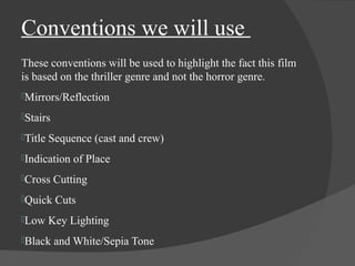 Conventions we will use 
These conventions will be used to highlight the fact this film 
is based on the thriller genre and not the horror genre. 
Mirrors/Reflection 
Stairs 
Title Sequence (cast and crew) 
Indication of Place 
Cross Cutting 
Quick Cuts 
Low Key Lighting 
Black and White/Sepia Tone 
 