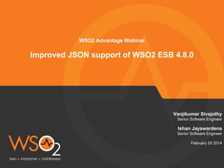 Vanjikumar Sivajothy 
Senior Software Engineer 
Ishan Jayawardena 
Senior Software Engineer 
February 20 2014 
WSO2 Advantage Webinar 
Improved JSON support of WSO2 ESB 4.8.0 
 