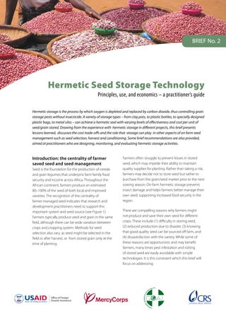 Ofﬁce of Foreign
Disaster Assistance
Hermetic Seed Storage Technology
Principles, use, and economics – a practitioner’s guide
Hermetic storage is the process by which oxygen is depleted and replaced by carbon dioxide, thus controlling grain
storage pests without insecticide. A variety of storage types – from clay pots, to plastic bottles, to specially designed
plastic bags, to metal silos – can achieve a hermetic seal with varying levels of effectiveness and cost per unit of
seed/grain stored. Drawing from the experience with hermetic storage in different projects, this brief presents
lessons learned, discusses the cost trade-offs and the role that storage can play in other aspects of on farm seed
management such as seed selection, harvest and conditioning. Some brief recommendations are also provided,
aimed at practitioners who are designing, monitoring, and evaluating hermetic storage activities.
Introduction: the centrality of farmer
saved seed and seed management
Seed is the foundation for the production of cereals
and grain legumes that underpins farm family food
security and income across Africa. Throughout the
African continent, farmers produce an estimated
80–100% of the seed of both local and improved
varieties. The recognition of the centrality of
farmer managed seed indicates that research and
development practitioners need to support this
important system and seed source (see Figure 1).
Farmers typically produce seed and grain in the same
field, although there can be wide variation between
crops and cropping system. Methods for seed
selection also vary, as seed might be selected in the
field or after harvest, or from stored grain only at the
time of planting.
Farmers often struggle to prevent losses in stored
seed, which may impede their ability to maintain
quality supplies for planting. Rather than taking a risk,
farmers may decide not to store seed but rather to
purchase from the grain/seed market prior to the next
sowing season. On-farm hermetic storage prevents
insect damage and helps farmers better manage their
own seed, supporting increased food security in the
region.
There are compelling reasons why farmers might
not produce and save their own seed for different
crops. These include (1) difficulty in storing seed,
(2) reduced production due to disaster, (3) knowing
that good quality seed can be sourced off farm, and
(4) dissastisfaction with the variety. While some of
these reasons are opportunistic and may benefit
farmers, many times pest infestation and rotting
of stored seed are easily avoidable with simple
technologies. It is this constraint which this brief will
focus on addressing.
BRIEF No. 2
 