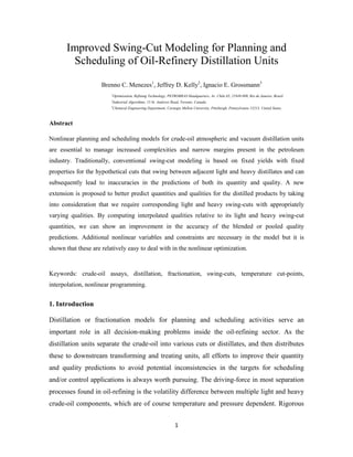 1
Improved Swing-Cut Modeling for Planning and
Scheduling of Oil-Refinery Distillation Units
Brenno C. Menezes1
, Jeffrey D. Kelly2
, Ignacio E. Grossmann3
1
Optimization, Refining Technology, PETROBRAS Headquarters, Av. Chile 65, 21949-900, Rio de Janeiro, Brazil.
2
Industrial Algorithms, 15 St. Andrews Road, Toronto, Canada.
3
Chemical Engineering Department, Carnegie Mellon University, Pittsburgh, Pennsylvania 15213, United States.
Abstract
Nonlinear planning and scheduling models for crude-oil atmospheric and vacuum distillation units
are essential to manage increased complexities and narrow margins present in the petroleum
industry. Traditionally, conventional swing-cut modeling is based on fixed yields with fixed
properties for the hypothetical cuts that swing between adjacent light and heavy distillates and can
subsequently lead to inaccuracies in the predictions of both its quantity and quality. A new
extension is proposed to better predict quantities and qualities for the distilled products by taking
into consideration that we require corresponding light and heavy swing-cuts with appropriately
varying qualities. By computing interpolated qualities relative to its light and heavy swing-cut
quantities, we can show an improvement in the accuracy of the blended or pooled quality
predictions. Additional nonlinear variables and constraints are necessary in the model but it is
shown that these are relatively easy to deal with in the nonlinear optimization.
Keywords: crude-oil assays, distillation, fractionation, swing-cuts, temperature cut-points,
interpolation, nonlinear programming.
1. Introduction
Distillation or fractionation models for planning and scheduling activities serve an
important role in all decision-making problems inside the oil-refining sector. As the
distillation units separate the crude-oil into various cuts or distillates, and then distributes
these to downstream transforming and treating units, all efforts to improve their quantity
and quality predictions to avoid potential inconsistencies in the targets for scheduling
and/or control applications is always worth pursuing. The driving-force in most separation
processes found in oil-refining is the volatility difference between multiple light and heavy
crude-oil components, which are of course temperature and pressure dependent. Rigorous
 