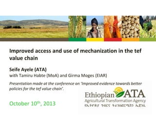 Improved access and use of mechanization in the tef
value chain
Seife Ayele (ATA)
with Tamiru Habte (MoA) and Girma Moges (EIAR)
Presentation made at the conference on ‘Improved evidence towards better
policies for the tef value chain’.
October 10th, 2013
 