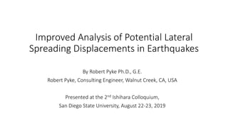 Improved Analysis of Potential Lateral
Spreading Displacements in Earthquakes
By Robert Pyke Ph.D., G.E.
Robert Pyke, Consulting Engineer, Walnut Creek, CA, USA
Presented at the 2nd Ishihara Colloquium,
San Diego State University, August 22-23, 2019
 