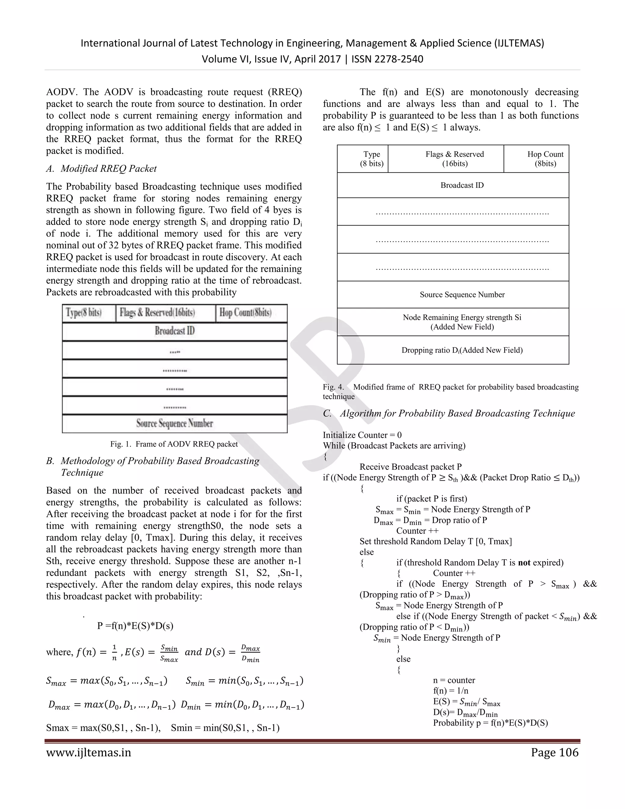 International Journal of Latest Technology in Engineering, Management & Applied Science (IJLTEMAS)
Volume VI, Issue IV, April 2017 | ISSN 2278-2540
www.ijltemas.in Page 106
AODV. The AODV is broadcasting route request (RREQ)
packet to search the route from source to destination. In order
to collect node s current remaining energy information and
dropping information as two additional fields that are added in
the RREQ packet format, thus the format for the RREQ
packet is modified.
A. Modified RREQ Packet
The Probability based Broadcasting technique uses modified
RREQ packet frame for storing nodes remaining energy
strength as shown in following figure. Two field of 4 byes is
added to store node energy strength Si and dropping ratio Di
of node i. The additional memory used for this are very
nominal out of 32 bytes of RREQ packet frame. This modified
RREQ packet is used for broadcast in route discovery. At each
intermediate node this fields will be updated for the remaining
energy strength and dropping ratio at the time of rebroadcast.
Packets are rebroadcasted with this probability
Fig. 1. Frame of AODV RREQ packet
B. Methodology of Probability Based Broadcasting
Technique
Based on the number of received broadcast packets and
energy strengths, the probability is calculated as follows:
After receiving the broadcast packet at node i for for the first
time with remaining energy strengthS0, the node sets a
random relay delay [0, Tmax]. During this delay, it receives
all the rebroadcast packets having energy strength more than
Sth, receive energy threshold. Suppose these are another n-1
redundant packets with energy strength S1, S2, ,Sn-1,
respectively. After the random delay expires, this node relays
this broadcast packet with probability:
.
P =f(n)*E(S)*D(s)
where, ( ) ( ) ( )
( ) ( )
( ) ( )
Smax = max(S0,S1, , Sn-1), Smin = min(S0,S1, , Sn-1)
The f(n) and E(S) are monotonously decreasing
functions and are always less than and equal to 1. The
probability P is guaranteed to be less than 1 as both functions
are also f(n) ≤ 1 and E(S) ≤ 1 always.
Type
(8 bits)
Flags & Reserved
(16bits)
Hop Count
(8bits)
Broadcast ID
……………………………………………………….
……………………………………………………….
……………………………………………………….
Source Sequence Number
Node Remaining Energy strength Si
(Added New Field)
Dropping ratio Di(Added New Field)
Fig. 4. Modified frame of RREQ packet for probability based broadcasting
technique
C. Algorithm for Probability Based Broadcasting Technique
Initialize Counter = 0
While (Broadcast Packets are arriving)
{
Receive Broadcast packet P
if ((Node Energy Strength of P ≥ Sth )&& (Packet Drop Ratio ≤ Dth))
{
if (packet P is first)
= = Node Energy Strength of P
= = Drop ratio of P
Counter ++
Set threshold Random Delay T [0, Tmax]
else
{ if (threshold Random Delay T is not expired)
{ Counter ++
if ((Node Energy Strength of P > ) &&
(Dropping ratio of P > ))
= Node Energy Strength of P
else if ((Node Energy Strength of packet < ) &&
(Dropping ratio of P < ))
= Node Energy Strength of P
}
else
{
n = counter
f(n) = 1/n
E(S) = /
D(s)= /
Probability p = f(n)*E(S)*D(S)
 