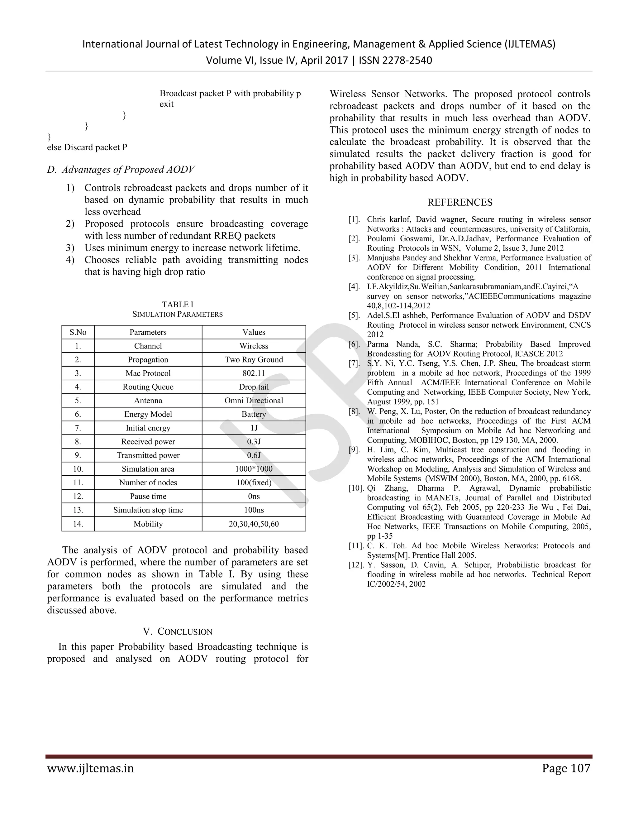 International Journal of Latest Technology in Engineering, Management & Applied Science (IJLTEMAS)
Volume VI, Issue IV, April 2017 | ISSN 2278-2540
www.ijltemas.in Page 107
Broadcast packet P with probability p
exit
}
}
}
else Discard packet P
D. Advantages of Proposed AODV
1) Controls rebroadcast packets and drops number of it
based on dynamic probability that results in much
less overhead
2) Proposed protocols ensure broadcasting coverage
with less number of redundant RREQ packets
3) Uses minimum energy to increase network lifetime.
4) Chooses reliable path avoiding transmitting nodes
that is having high drop ratio
TABLE I
SIMULATION PARAMETERS
S.No Parameters Values
1. Channel Wireless
2. Propagation Two Ray Ground
3. Mac Protocol 802.11
4. Routing Queue Drop tail
5. Antenna Omni Directional
6. Energy Model Battery
7. Initial energy 1J
8. Received power 0.3J
9. Transmitted power 0.6J
10. Simulation area 1000*1000
11. Number of nodes 100(fixed)
12. Pause time 0ns
13. Simulation stop time 100ns
14. Mobility 20,30,40,50,60
The analysis of AODV protocol and probability based
AODV is performed, where the number of parameters are set
for common nodes as shown in Table I. By using these
parameters both the protocols are simulated and the
performance is evaluated based on the performance metrics
discussed above.
V. CONCLUSION
In this paper Probability based Broadcasting technique is
proposed and analysed on AODV routing protocol for
Wireless Sensor Networks. The proposed protocol controls
rebroadcast packets and drops number of it based on the
probability that results in much less overhead than AODV.
This protocol uses the minimum energy strength of nodes to
calculate the broadcast probability. It is observed that the
simulated results the packet delivery fraction is good for
probability based AODV than AODV, but end to end delay is
high in probability based AODV.
REFERENCES
[1]. Chris karlof, David wagner, Secure routing in wireless sensor
Networks : Attacks and countermeasures, university of California,
[2]. Poulomi Goswami, Dr.A.D.Jadhav, Performance Evaluation of
Routing Protocols in WSN, Volume 2, Issue 3, June 2012
[3]. Manjusha Pandey and Shekhar Verma, Performance Evaluation of
AODV for Different Mobility Condition, 2011 International
conference on signal processing.
[4]. I.F.Akyildiz,Su.Weilian,Sankarasubramaniam,andE.Cayirci,“A
survey on sensor networks,”ACIEEECommunications magazine
40,8,102-114,2012
[5]. Adel.S.El ashheb, Performance Evaluation of AODV and DSDV
Routing Protocol in wireless sensor network Environment, CNCS
2012
[6]. Parma Nanda, S.C. Sharma; Probability Based Improved
Broadcasting for AODV Routing Protocol, ICASCE 2012
[7]. S.Y. Ni, Y.C. Tseng, Y.S. Chen, J.P. Sheu, The broadcast storm
problem in a mobile ad hoc network, Proceedings of the 1999
Fifth Annual ACM/IEEE International Conference on Mobile
Computing and Networking, IEEE Computer Society, New York,
August 1999, pp. 151
[8]. W. Peng, X. Lu, Poster, On the reduction of broadcast redundancy
in mobile ad hoc networks, Proceedings of the First ACM
International Symposium on Mobile Ad hoc Networking and
Computing, MOBIHOC, Boston, pp 129 130, MA, 2000.
[9]. H. Lim, C. Kim, Multicast tree construction and flooding in
wireless adhoc networks, Proceedings of the ACM International
Workshop on Modeling, Analysis and Simulation of Wireless and
Mobile Systems (MSWIM 2000), Boston, MA, 2000, pp. 6168.
[10]. Qi Zhang, Dharma P. Agrawal, Dynamic probabilistic
broadcasting in MANETs, Journal of Parallel and Distributed
Computing vol 65(2), Feb 2005, pp 220-233 Jie Wu , Fei Dai,
Efficient Broadcasting with Guaranteed Coverage in Mobile Ad
Hoc Networks, IEEE Transactions on Mobile Computing, 2005,
pp 1-35
[11]. C. K. Toh. Ad hoc Mobile Wireless Networks: Protocols and
Systems[M]. Prentice Hall 2005.
[12]. Y. Sasson, D. Cavin, A. Schiper, Probabilistic broadcast for
flooding in wireless mobile ad hoc networks. Technical Report
IC/2002/54, 2002
 