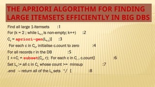 THE APRIORI ALGORITHM FOR FINDING
LARGE ITEMSETS EFFICIENTLY IN BIG DBS
1
:
Find all large 1-itemsets
2
:
For (k = 2 ; while Lk-1 is non-empty; k++)
3
{ :
Ck = apriori-gen(Lk-1)
4
:
For each c in Ck, initialise c.count to zero
5
:
For all records r in the DB
6
{ :
Cr = subset(Ck, r); For each c in Cr , c.count
} ++
7
:
Set Lk := all c in Ck whose count >= minsup
8
*/ } :
end -- return all of the Lk sets
.
 