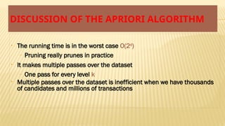 DISCUSSION OF THE APRIORI ALGORITHM
• The running time is in the worst case O(2d
)
– Pruning really prunes in practice
• It makes multiple passes over the dataset
– One pass for every level k
• Multiple passes over the dataset is inefficient when we have thousands
of candidates and millions of transactions
 