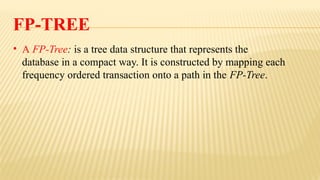 FP-TREE
• A FP-Tree: is a tree data structure that represents the
database in a compact way. It is constructed by mapping each
frequency ordered transaction onto a path in the FP-Tree.
 